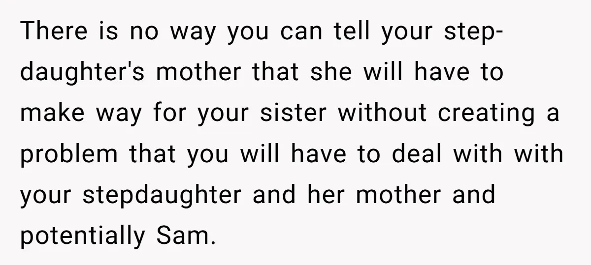 There is no way you can tell your step-daughter's mother that she will have to make way for your sister without creating a problem that you will have to deal...