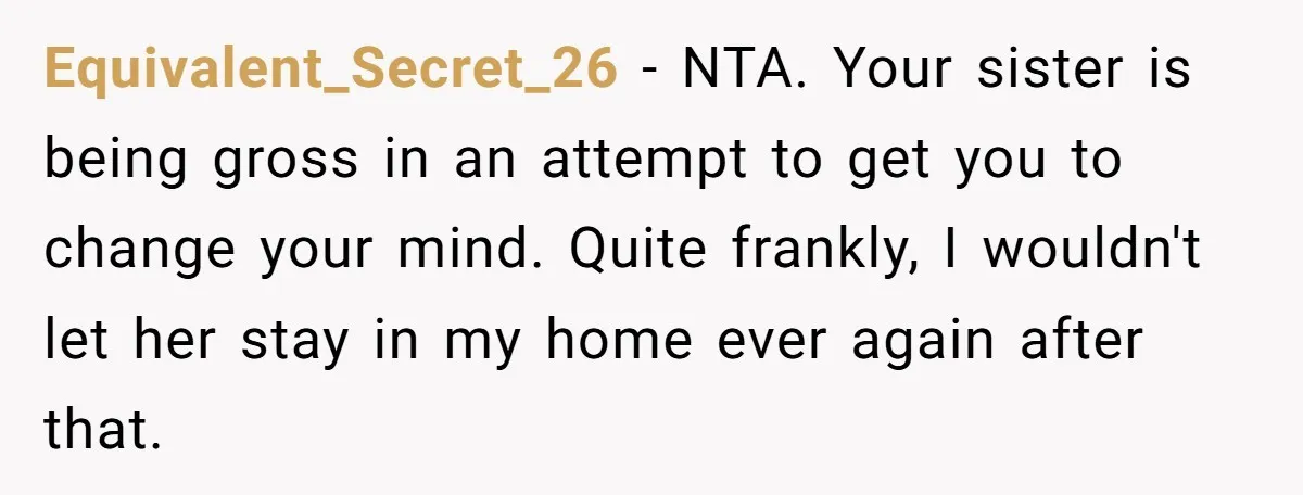 Equivalent_Secret_26 − NTA. Your sister is being gross in an attempt to get you to change your mind. Quite frankly, I wouldn't let her stay in my home ever again...