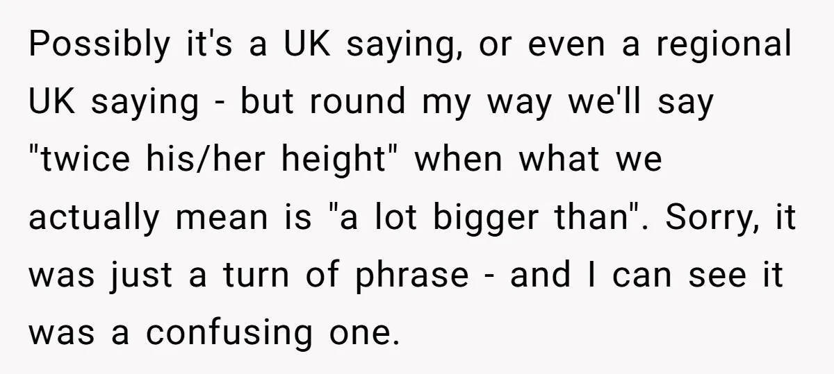 Possibly it's a UK saying, or even a regional UK saying - but round my way we'll say "twice his/her height" when what we actually mean is "a lot bigger...