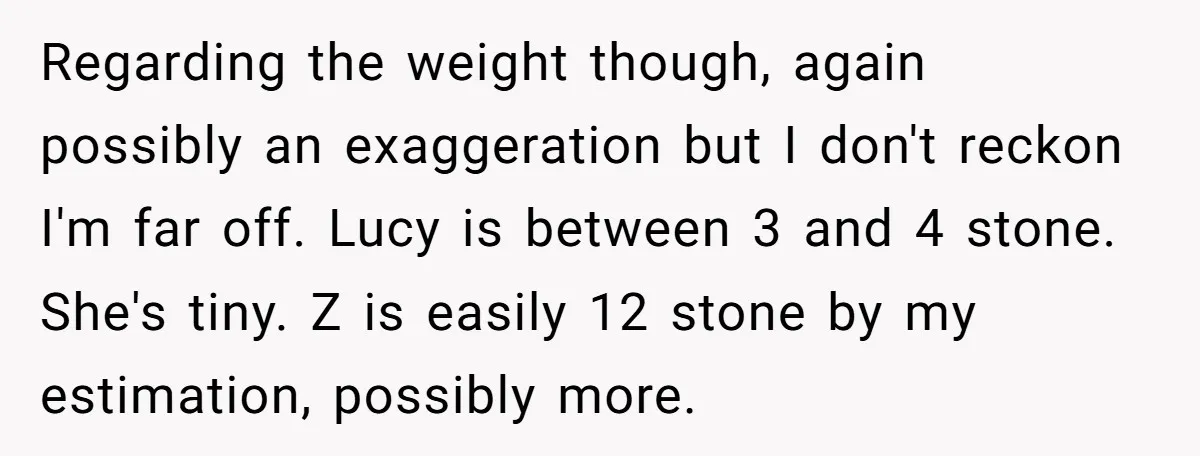Regarding the weight though, again possibly an exaggeration but I don't reckon I'm far off. Lucy is between 3 and 4 stone. She's tiny. Z is easily 12 stone by...
