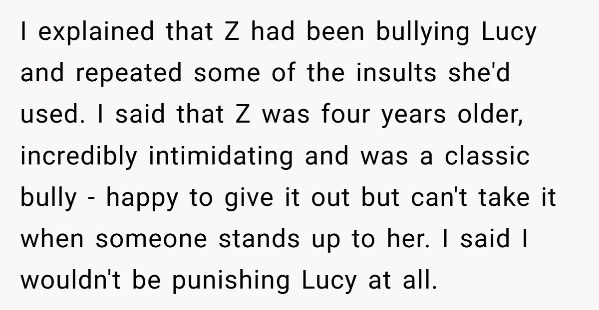I explained that Z had been bullying Lucy and repeated some of the insults she'd used. I said that Z was four years older, incredibly intimidating and was a classic...