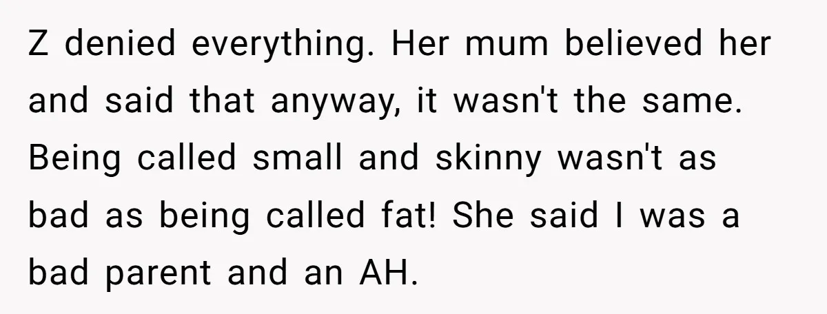 Z denied everything. Her mum believed her and said that anyway, it wasn't the same. Being called small and skinny wasn't as bad as being called fat! She said I...