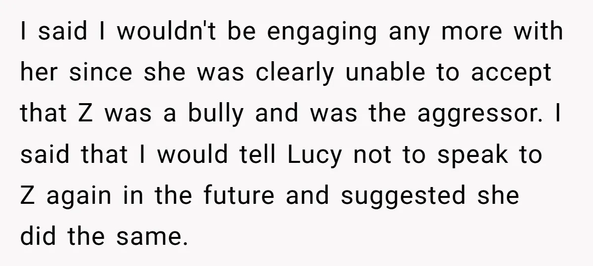 I said I wouldn't be engaging any more with her since she was clearly unable to accept that Z was a bully and was the aggressor. I said that I...