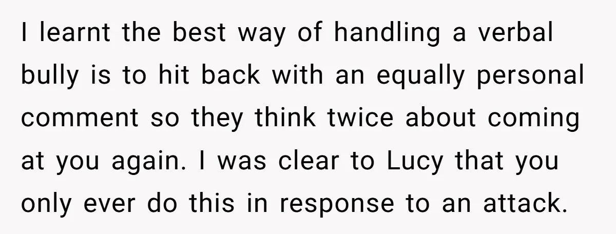 I learnt the best way of handling a verbal bully is to hit back with an equally personal comment so they think twice about coming at you again. I was...