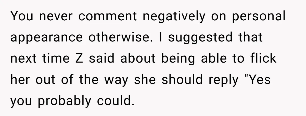 You never comment negatively on personal appearance otherwise. I suggested that next time Z said about being able to flick her out of the way she should reply "Yes you...