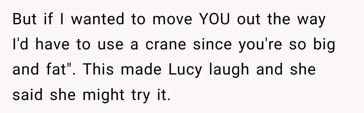 But if I wanted to move YOU out the way I'd have to use a crane since you're so big and fat". This made Lucy laugh and she said she...