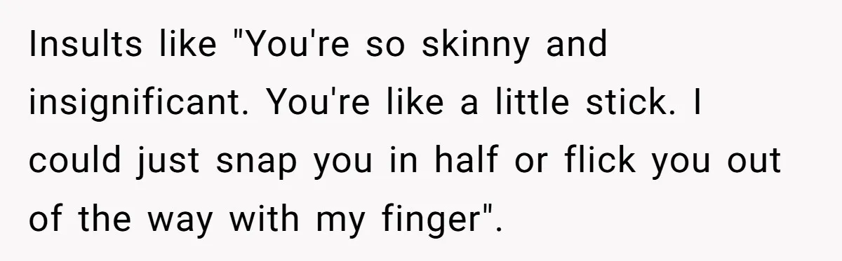 Insults like "You're so skinny and insignificant. You're like a little stick. I could just snap you in half or flick you out of the way with my finger".