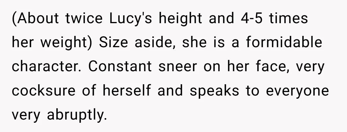 (About twice Lucy's height and 4-5 times her weight) Size aside, she is a formidable character. Constant sneer on her face, very cocksure of herself and speaks to everyone very...