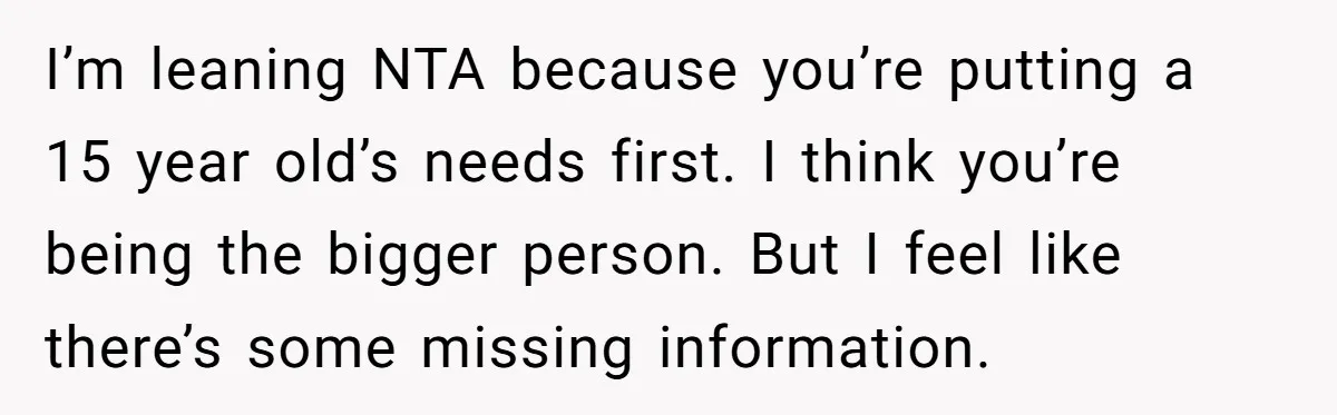 I’m leaning NTA because you’re putting a 15 year old’s needs first. I think you’re being the bigger person. But I feel like there’s some missing information.