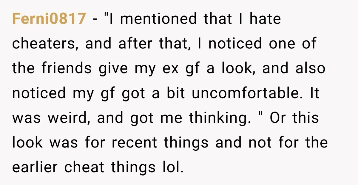 Ferni0817 − "I mentioned that I hate cheaters, and after that, I noticed one of the friends give my ex gf a look, and also noticed my gf got a...