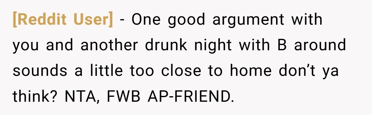 [Reddit User] − One good argument with you and another drunk night with B around sounds a little too close to home don’t ya think? NTA, FWB AP-FRIEND.