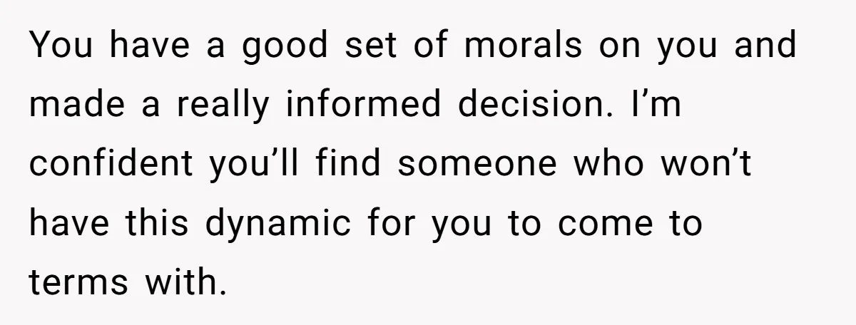 You have a good set of morals on you and made a really informed decision. I’m confident you’ll find someone who won’t have this dynamic for you to come to...