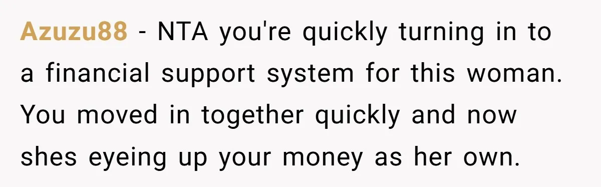 Azuzu88 − NTA you're quickly turning in to a financial support system for this woman. You moved in together quickly and now shes eyeing up your money as her own.