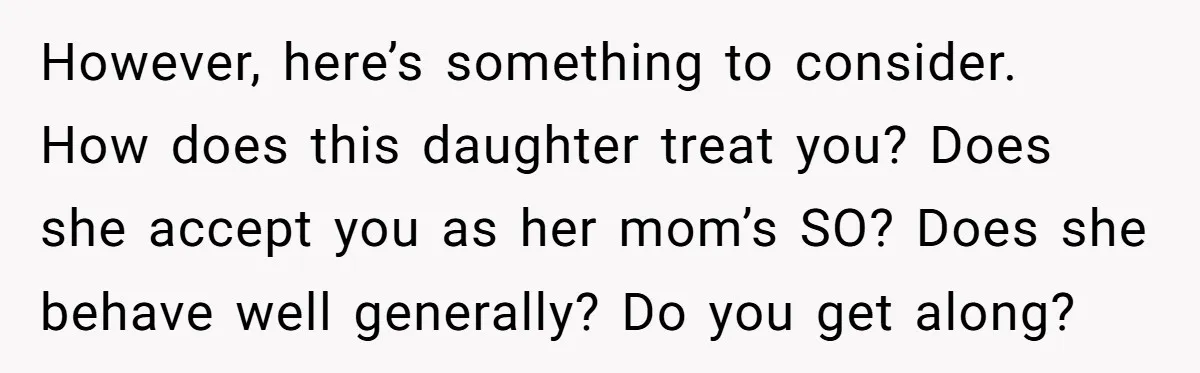 However, here’s something to consider. How does this daughter treat you? Does she accept you as her mom’s SO? Does she behave well generally? Do you get along?