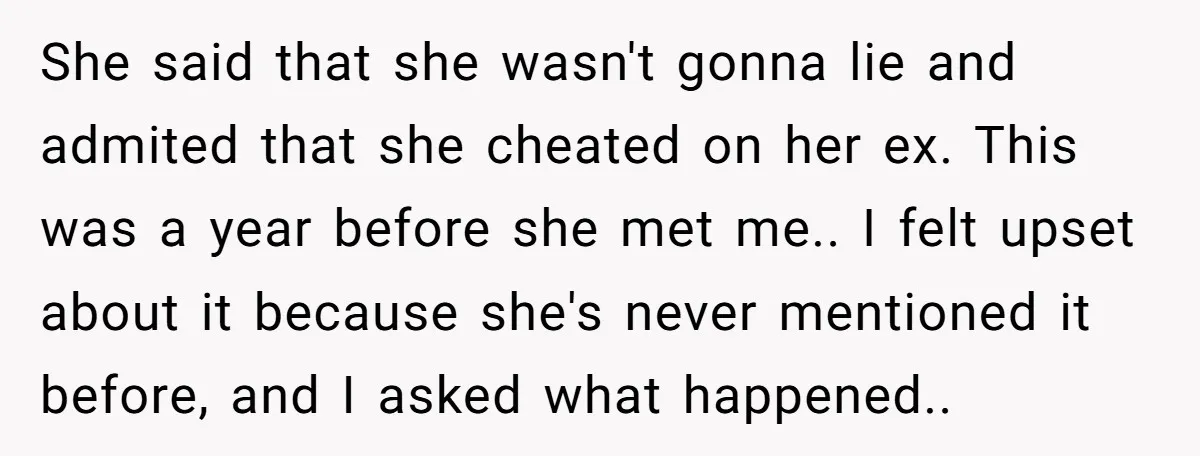 She said that she wasn't gonna lie and admited that she cheated on her ex. This was a year before she met me.. I felt upset about it because she's...