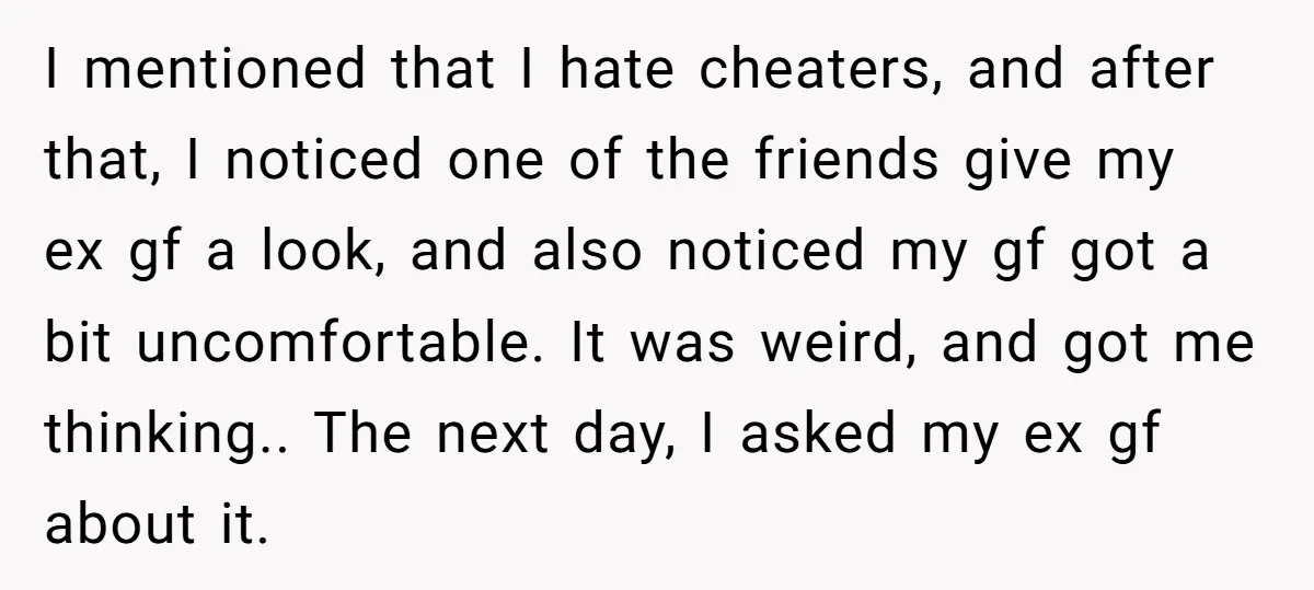 I mentioned that I hate cheaters, and after that, I noticed one of the friends give my ex gf a look, and also noticed my gf got a bit uncomfortable....