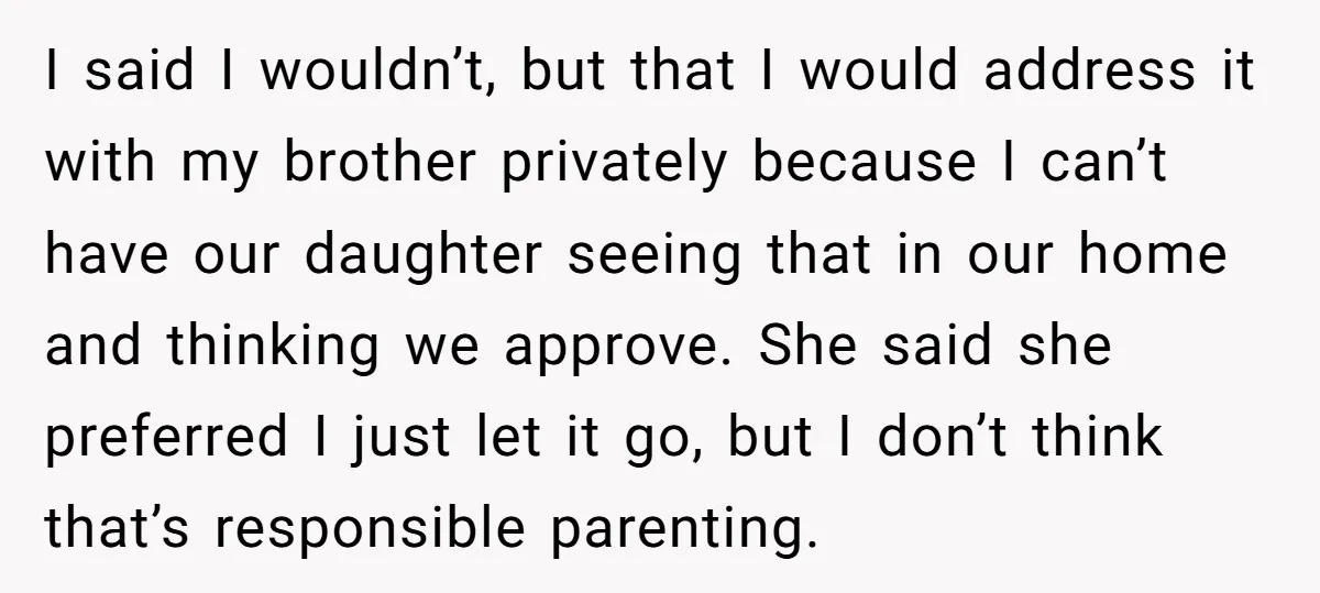 I said I wouldn’t, but that I would address it with my brother privately because I can’t have our daughter seeing that in our home and thinking we approve. She...