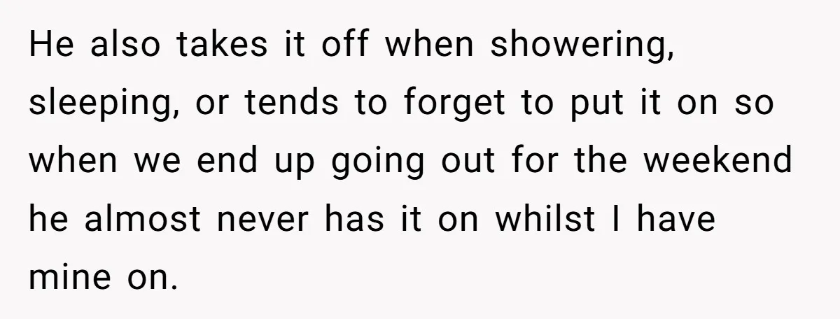 He also takes it off when showering, sleeping, or tends to forget to put it on so when we end up going out for the weekend he almost never has...