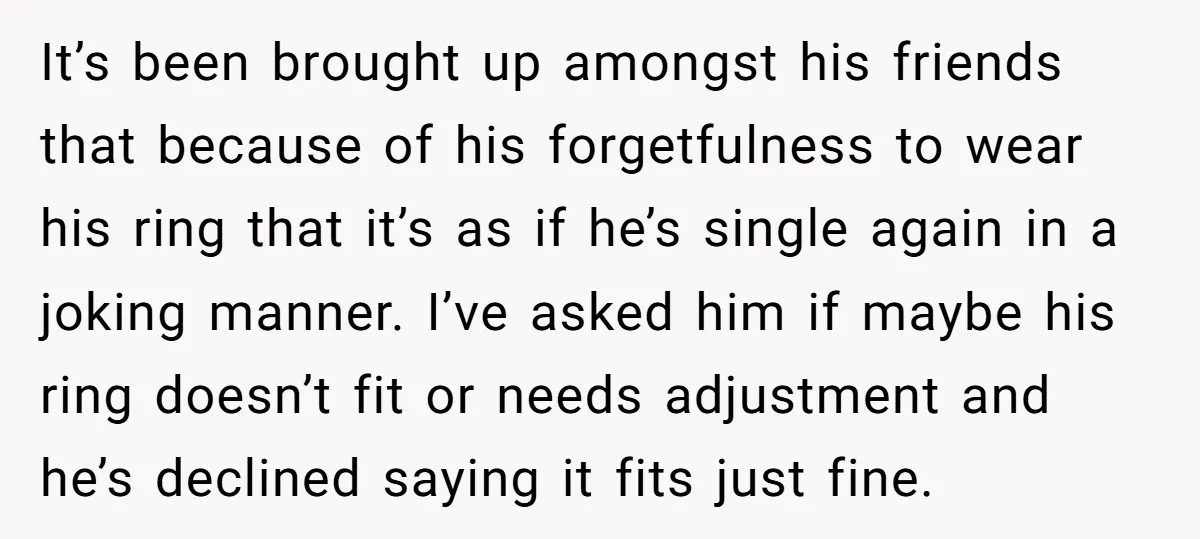 It’s been brought up amongst his friends that because of his forgetfulness to wear his ring that it’s as if he’s single again in a joking manner. I’ve asked him...