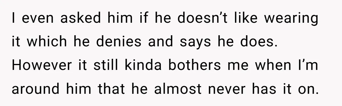I even asked him if he doesn’t like wearing it which he denies and says he does. However it still kinda bothers me when I’m around him that he almost...