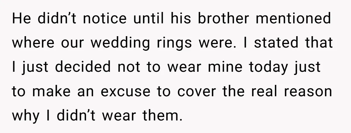 He didn’t notice until his brother mentioned where our wedding rings were. I stated that I just decided not to wear mine today just to make an excuse to cover...
