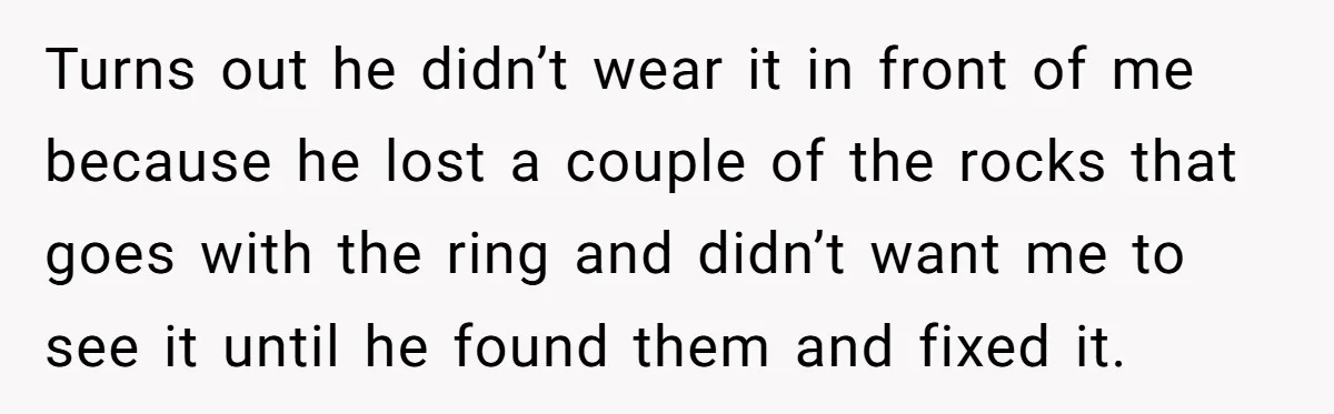 Turns out he didn’t wear it in front of me because he lost a couple of the rocks that goes with the ring and didn’t want me to see it...