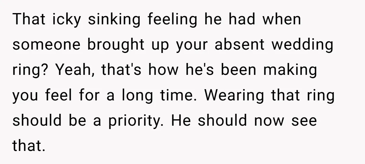That icky sinking feeling he had when someone brought up your absent wedding ring? Yeah, that's how he's been making you feel for a long time. Wearing that ring should...