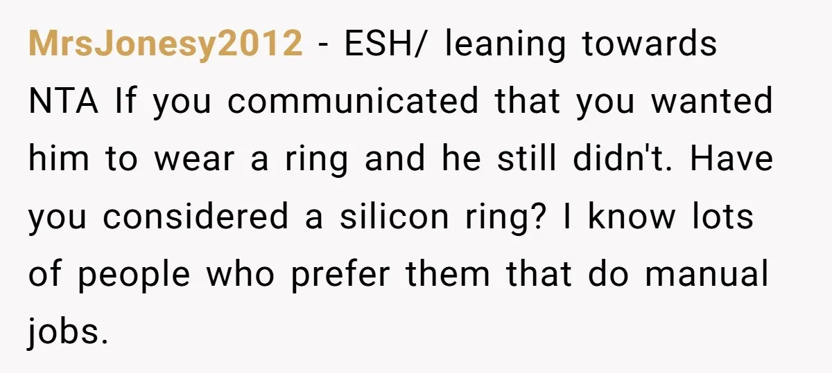 MrsJonesy2012 − ESH/ leaning towards NTA If you communicated that you wanted him to wear a ring and he still didn't. Have you considered a silicon ring? I know lots...