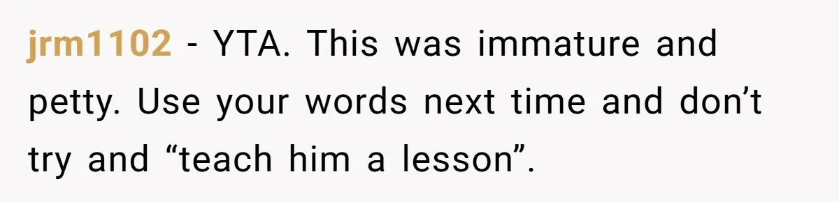 jrm1102 − YTA. This was immature and petty. Use your words next time and don’t try and “teach him a lesson”.