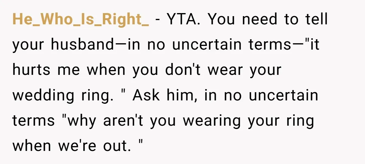 He_Who_Is_Right_ − YTA. You need to tell your husband—in no uncertain terms—"it hurts me when you don't wear your wedding ring. " Ask him, in no uncertain terms "why aren't...