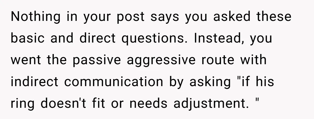 Nothing in your post says you asked these basic and direct questions. Instead, you went the passive aggressive route with indirect communication by asking "if his ring doesn't fit or...