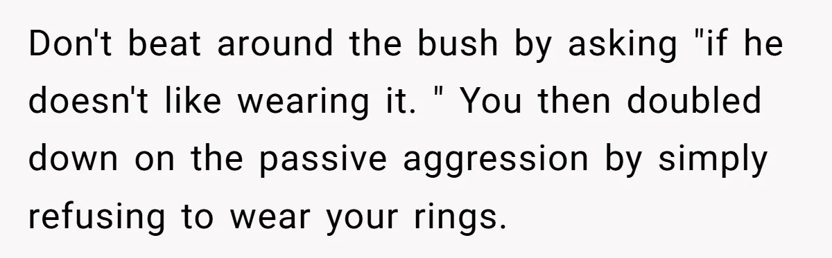 Don't beat around the bush by asking "if he doesn't like wearing it. " You then doubled down on the passive aggression by simply refusing to wear your rings.