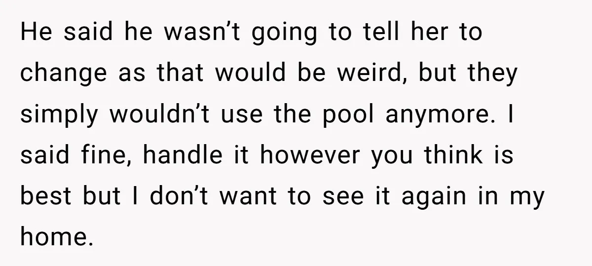 He said he wasn’t going to tell her to change as that would be weird, but they simply wouldn’t use the pool anymore. I said fine, handle it however you...