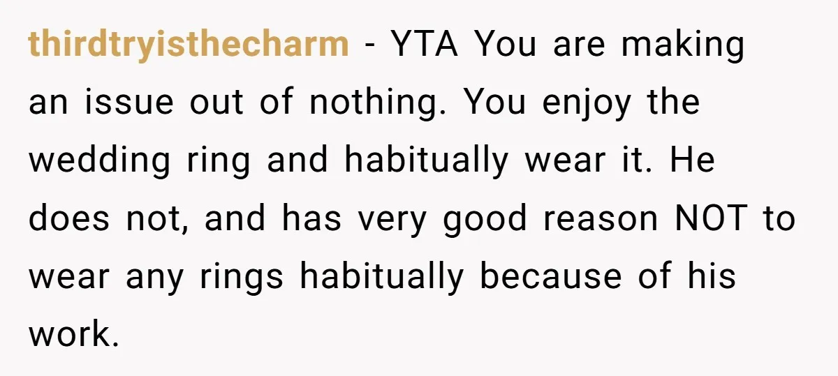 thirdtryisthecharm − YTA You are making an issue out of nothing. You enjoy the wedding ring and habitually wear it. He does not, and has very good reason NOT to...