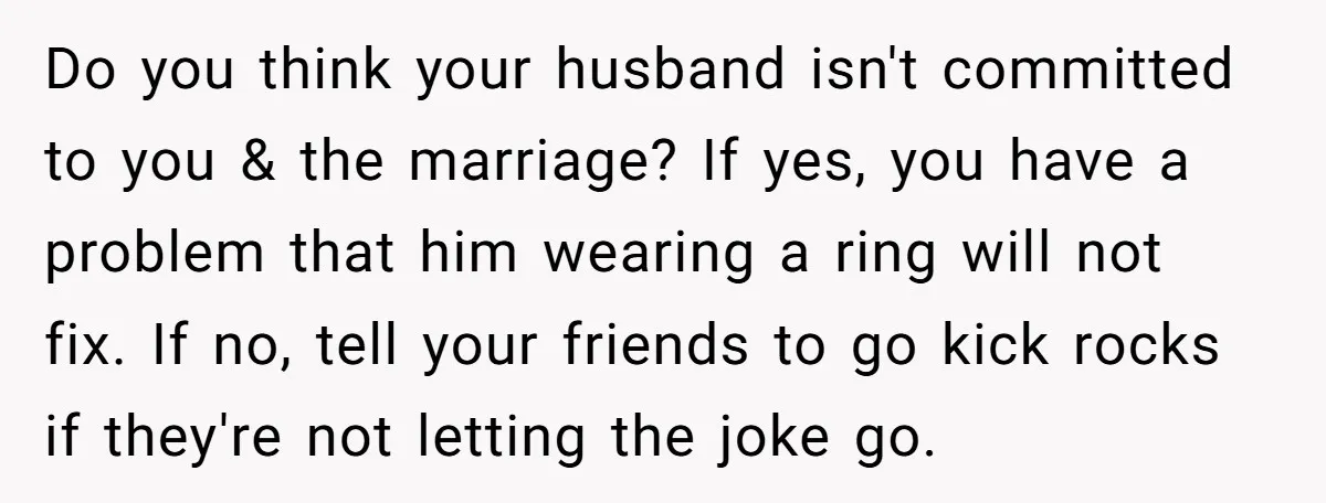 Do you think your husband isn't committed to you & the marriage? If yes, you have a problem that him wearing a ring will not fix. If no, tell your...