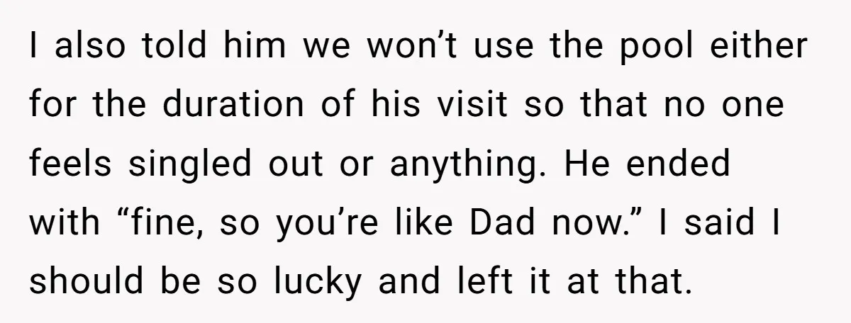 I also told him we won’t use the pool either for the duration of his visit so that no one feels singled out or anything. He ended with “fine, so...