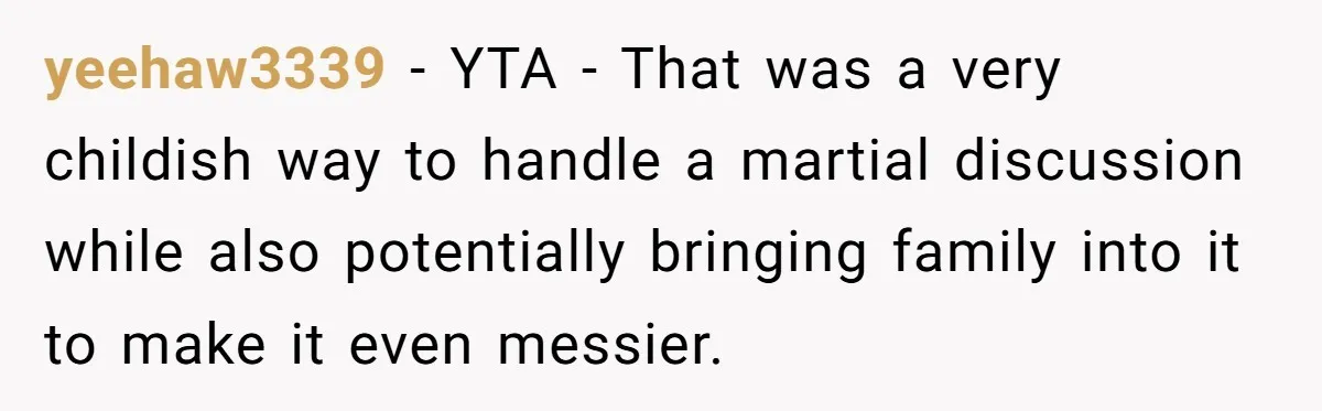 yeehaw3339 − YTA - That was a very childish way to handle a martial discussion while also potentially bringing family into it to make it even messier.