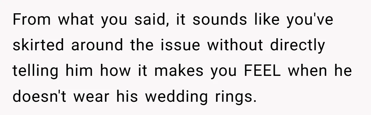 From what you said, it sounds like you've skirted around the issue without directly telling him how it makes you FEEL when he doesn't wear his wedding rings.