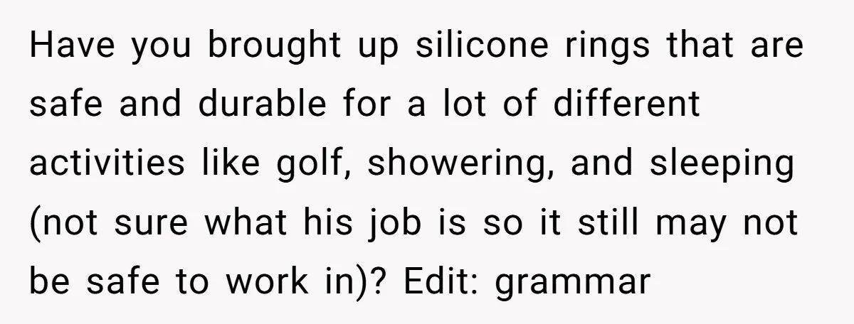 Have you brought up silicone rings that are safe and durable for a lot of different activities like golf, showering, and sleeping (not sure what his job is so it...