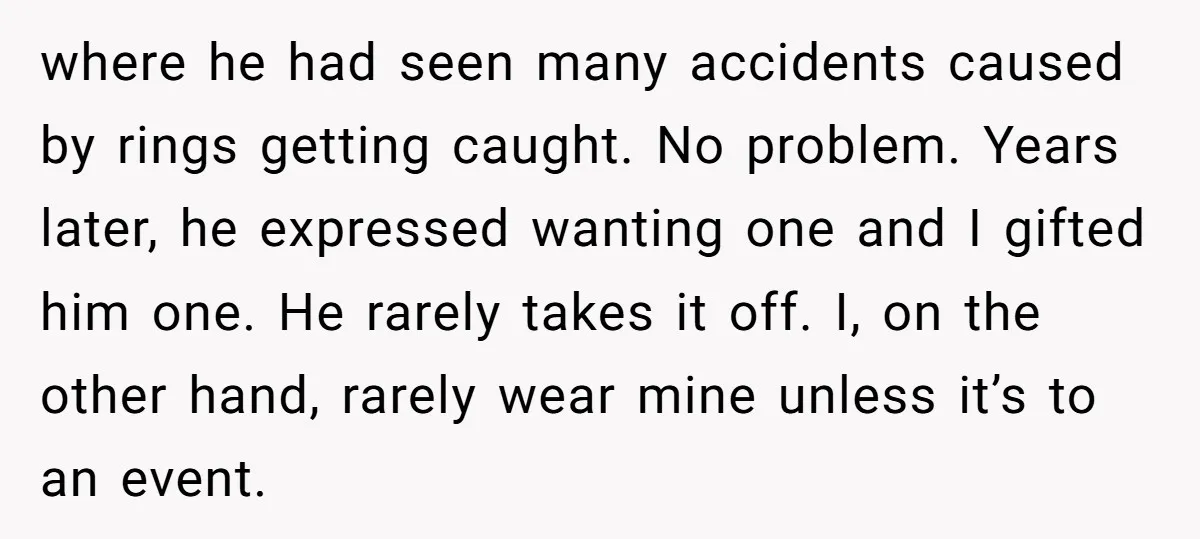 where he had seen many accidents caused by rings getting caught. No problem. Years later, he expressed wanting one and I gifted him one. He rarely takes it off. I,...