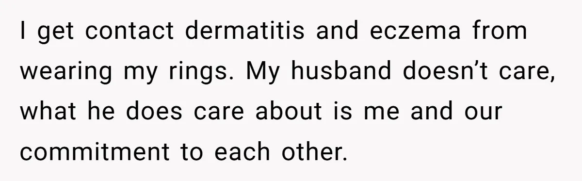 I get contact dermatitis and eczema from wearing my rings. My husband doesn’t care, what he does care about is me and our commitment to each other.