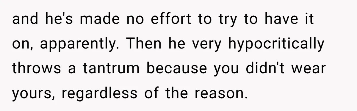and he's made no effort to try to have it on, apparently. Then he very hypocritically throws a tantrum because you didn't wear yours, regardless of the reason.