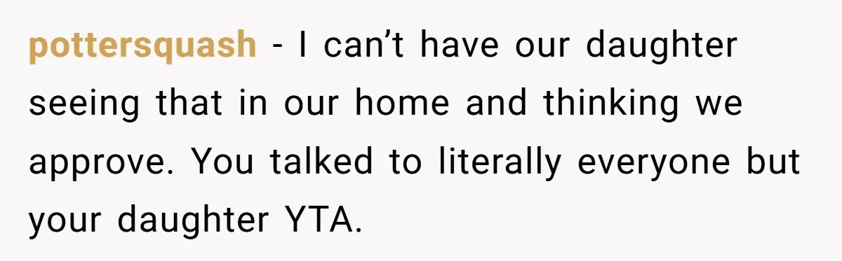 pottersquash − I can’t have our daughter seeing that in our home and thinking we approve. You talked to literally everyone but your daughter YTA.