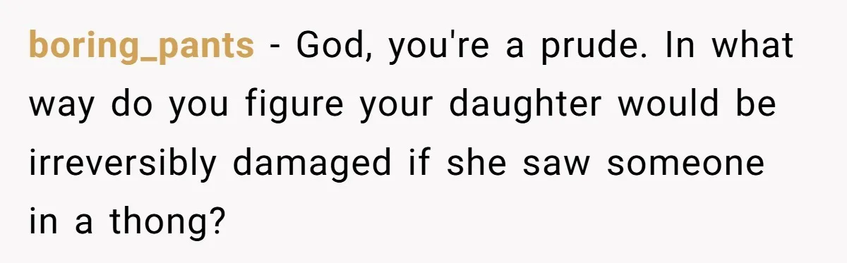 boring_pants − God, you're a prude. In what way do you figure your daughter would be irreversibly damaged if she saw someone in a thong?