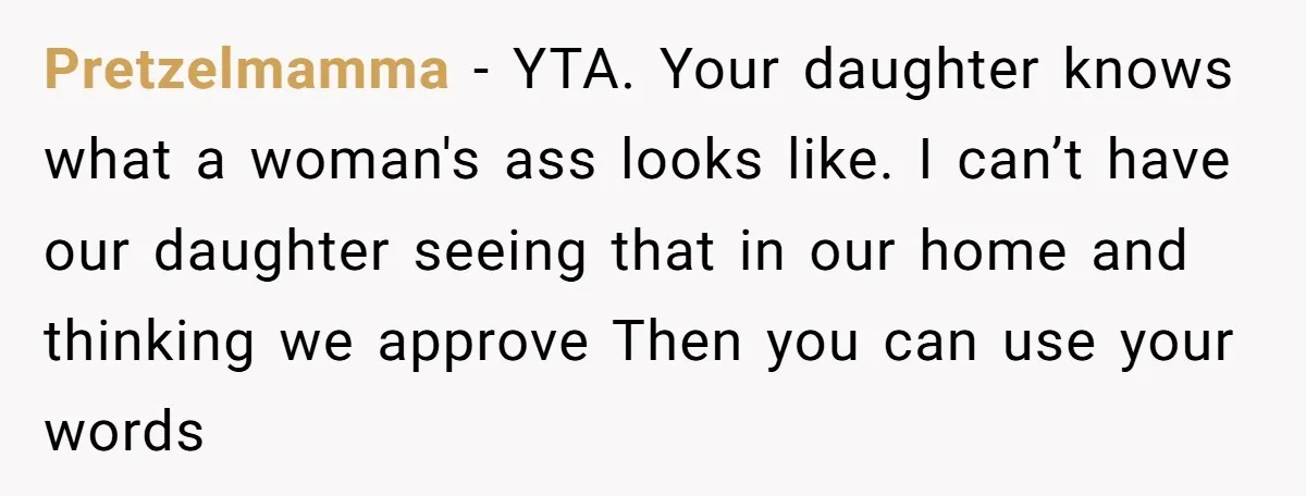 Pretzelmamma − YTA. Your daughter knows what a woman's ass looks like. I can’t have our daughter seeing that in our home and thinking we approve Then you can use...