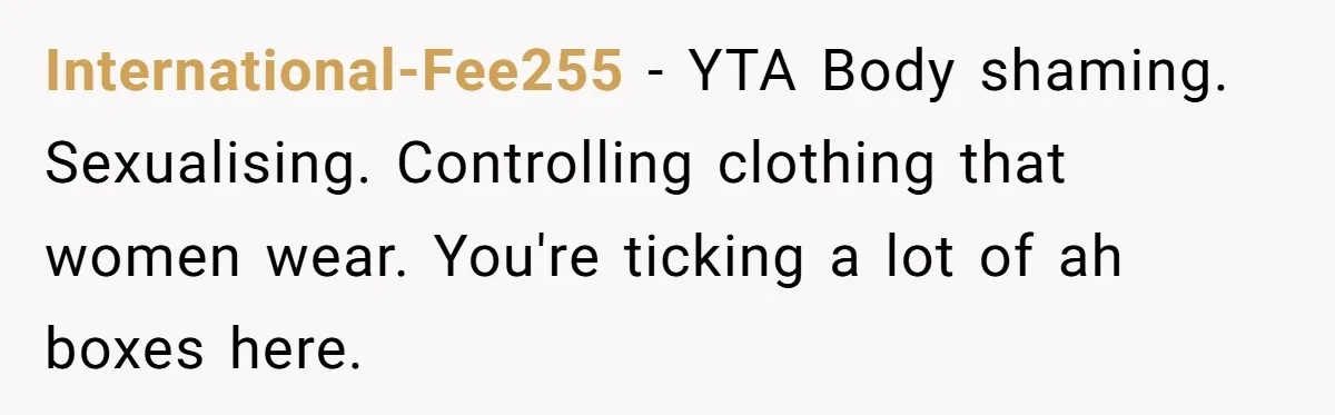 International-Fee255 − YTA Body shaming. Sexualising. Controlling clothing that women wear. You're ticking a lot of ah boxes here.