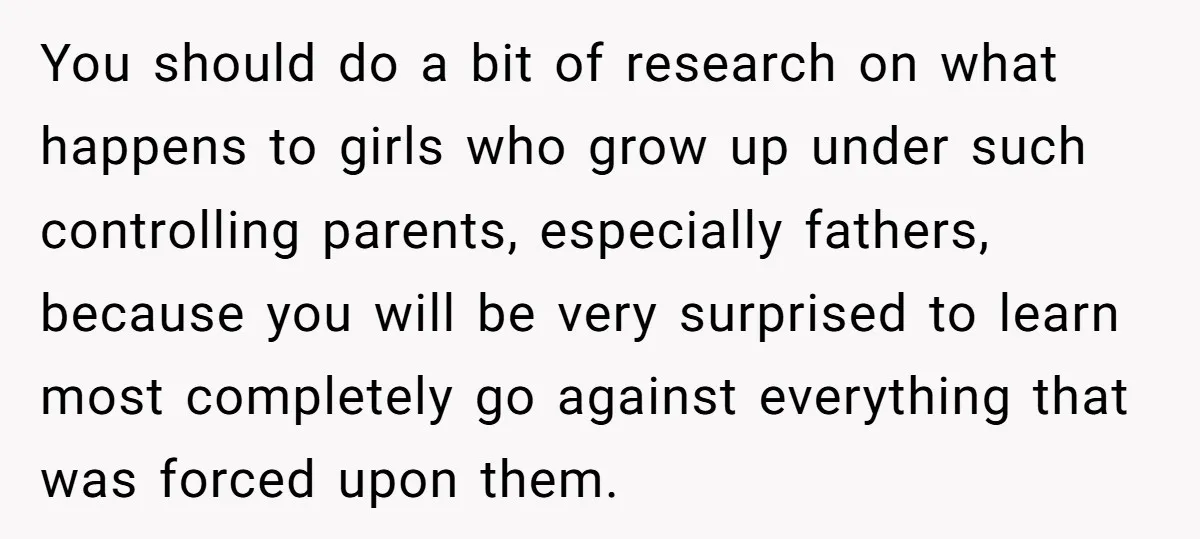 You should do a bit of research on what happens to girls who grow up under such controlling parents, especially fathers, because you will be very surprised to learn most...