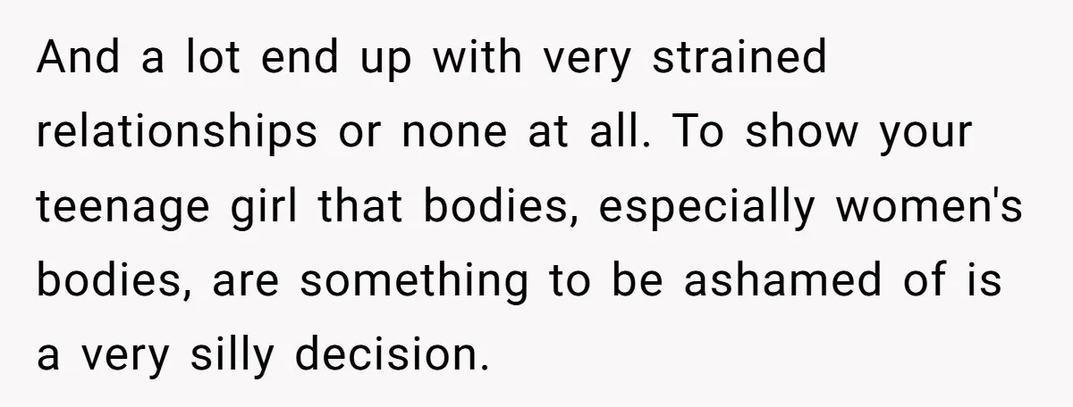 And a lot end up with very strained relationships or none at all. To show your teenage girl that bodies, especially women's bodies, are something to be ashamed of is...