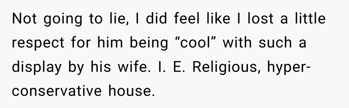 Not going to lie, I did feel like I lost a little respect for him being “cool” with such a display by his wife. I. E. Religious, hyper-conservative house.