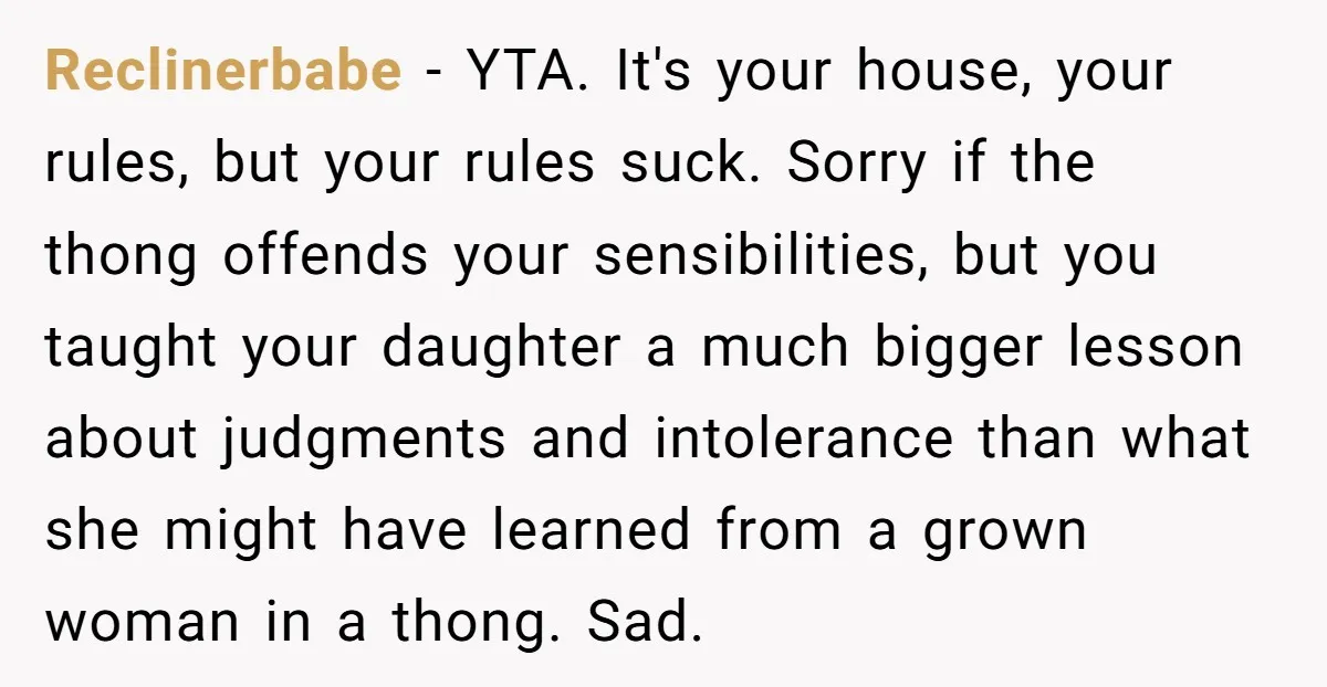 Reclinerbabe − YTA. It's your house, your rules, but your rules suck. Sorry if the thong offends your sensibilities, but you taught your daughter a much bigger lesson about judgments...